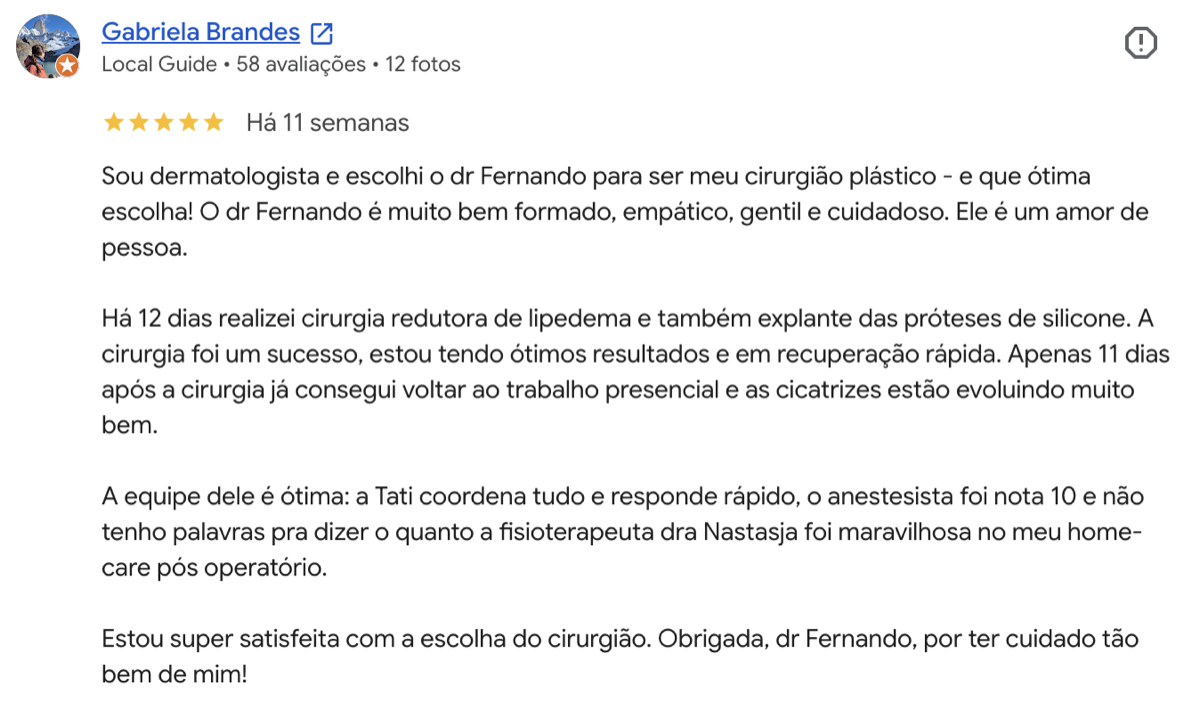 Avaliação 5 estrelas de Gabriela Brandes no Google: Sou dermatologista e escolhi o Dr. Fernando para minha cirurgia redutora de lipedema. Cirurgia um sucesso, recuperação rápida e equipe ótima. Super satisfeita.